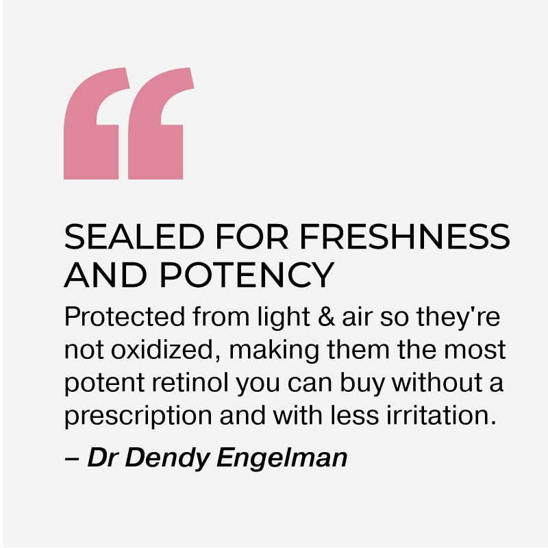 SEALED FOR FRESHNESS AND POTENCY
Protected from light & air so they're not oxidized, making them the most potent retinol you can buy without a prescription and with less irritation.
- Dr Dendy Engelman